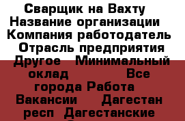 Сварщик на Вахту › Название организации ­ Компания-работодатель › Отрасль предприятия ­ Другое › Минимальный оклад ­ 55 000 - Все города Работа » Вакансии   . Дагестан респ.,Дагестанские Огни г.